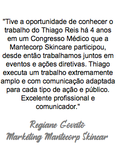  "Tive a oportunidade de conhecer o trabalho do Thiago Reis há 4 anos em um Congresso Médico que a Mantecorp Skincare participou, desde então trabalhamos juntos em eventos e ações diretivas. Thiago executa um trabalho extremamente amplo e com comunicação adaptada para cada tipo de ação e público. Excelente profissional e comunicador." Regiane Govato Marketing Mantecorp Skincar