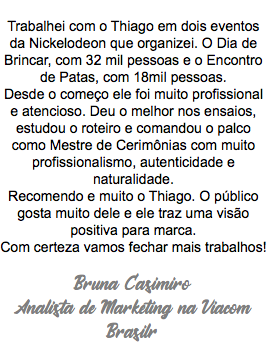  Trabalhei com o Thiago em dois eventos da Nickelodeon que organizei. O Dia de Brincar, com 32 mil pessoas e o Encontro de Patas, com 18mil pessoas. Desde o começo ele foi muito profissional e atencioso. Deu o melhor nos ensaios, estudou o roteiro e comandou o palco como Mestre de Cerimônias com muito profissionalismo, autenticidade e naturalidade. Recomendo e muito o Thiago. O público gosta muito dele e ele traz uma visão positiva para marca. Com certeza vamos fechar mais trabalhos! Bruna Casimiro Analista de Marketing na Viacom Brasilr